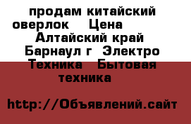  продам китайский оверлок  › Цена ­ 2 500 - Алтайский край, Барнаул г. Электро-Техника » Бытовая техника   